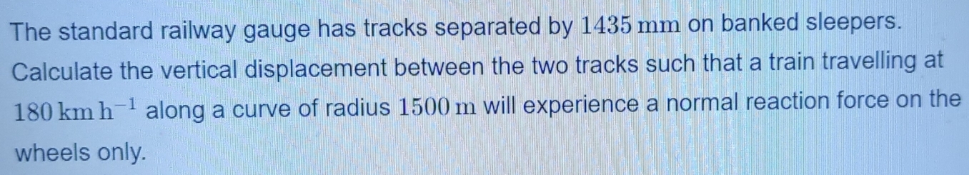 The standard railway gauge has tracks separated by 1435 mm on banked sleepers. 
Calculate the vertical displacement between the two tracks such that a train travelling at
180kmh^(-1) along a curve of radius 1500 m will experience a normal reaction force on the 
wheels only.