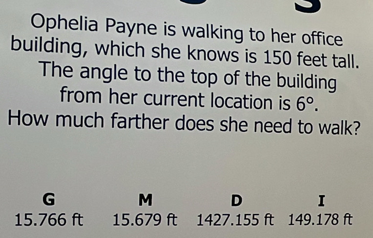 Ophelia Payne is walking to her office
building, which she knows is 150 feet tall.
The angle to the top of the building
from her current location is 6°. 
How much farther does she need to walk?
G
M
D
I
15.766 ft 15.679 ft : 1427.155 ft 149.178 ft