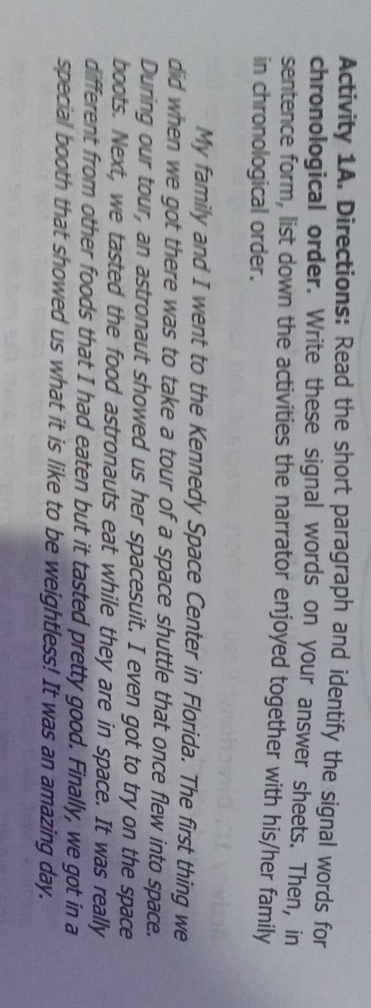 Activity 1A. Directions: Read the short paragraph and identify the signal words for 
chronological order. Write these signal words on your answer sheets. Then, in 
sentence form, list down the activities the narrator enjoyed together with his/her family 
in chronological order. 
My family and I went to the Kennedy Space Center in Florida. The first thing we 
did when we got there was to take a tour of a space shuttle that once flew into space. 
During our tour, an astronaut showed us her spacesuit. I even got to try on the space 
boots. Next, we tasted the food astronauts eat while they are in space. It was really 
different from other foods that I had eaten but it tasted pretty good. Finally, we got in a 
special booth that showed us what it is like to be weightless! It was an amazing day.