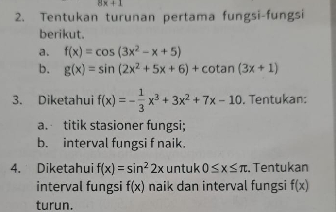 8x+1
2. Tentukan turunan pertama fungsi-fungsi 
berikut. 
a. f(x)=cos (3x^2-x+5)
b. g(x)=sin (2x^2+5x+6)+cot an(3x+1)
3. Diketahui f(x)=- 1/3 x^3+3x^2+7x-10. Tentukan: 
a. titik stasioner fungsi; 
b. interval fungsi f naik. 
4. Diketahui f(x)=sin^22x untuk 0≤ x≤ π. Tentukan 
interval fungsi f(x) naik dan interval fungsi f(x)
turun.