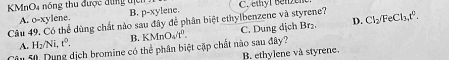 KMnO4 nóng thu được đung tịch
C. ethyl benzen
A. o-xylene. B. p-xylene.
Câu 49. Có thể dùng chất nào sau đây để phân biệt ethylbenzene và styrene? Br_2. 
D. Cl_2/FeCl_3, t^0.
A. H_2/Ni, t^0. C. Dung dịch
B. KMnO_4/t^0. 
âu 50. Dung dịch bromine có thể phân biệt cặp chất nào sau đây?
B. ethylene và styrene.