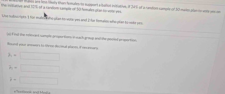 nether males are less likely than females to support a ballot initiative, if 24% of a random sample of 50 males plan to vote yes on 
the initiative and 32% of a random sample of 50 females plan to vote yes. 
Use subscripts 1 for males ho plan to vote yes and 2 for females who plan to vote yes. 
(a) Find the relevant sample proportions in each group and the pooled proportion. 
Round your answers to three decimal places, if necessary.
widehat p_1=□
widehat p_2=□
widehat p=□
eTextbook and Media