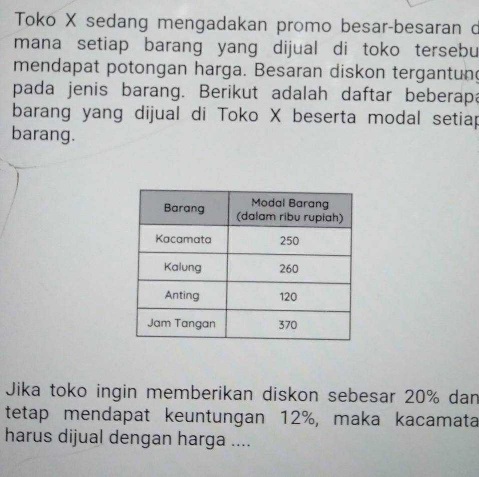 Toko X sedang mengadakan promo besar-besaran o 
mana setiap barang yang dijual di toko tersebu 
mendapat potongan harga. Besaran diskon tergantun 
pada jenis barang. Berikut adalah daftar beberapa 
barang yang dijual di Toko X beserta modal setiap 
barang. 
Jika toko ingin memberikan diskon sebesar 20% dan 
tetap mendapat keuntungan 12%, maka kacamata 
harus dijual dengan harga ....