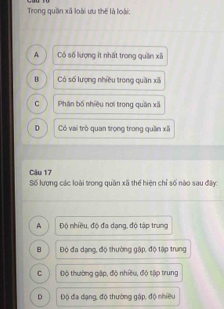 Trong quần xã loài ưu thế là loài:
A Có số lượng ít nhất trong quần xã
B Có số lượng nhiều trong quần xã
C Phân bố nhiều nơi trong quần xã
D Có vai trò quan trọng trong quần xãi
Câu 17
Số lượng các loài trong quần xã thể hiện chỉ số nào sau đây:
A Độ nhiều, độ đa dạng, độ tập trung
B Độ đa dạng, độ thường gập, độ tập trung
C Độ thường gặp, độ nhiều, độ tập trung
D Độ đa dạng, độ thường gập, độ nhiều