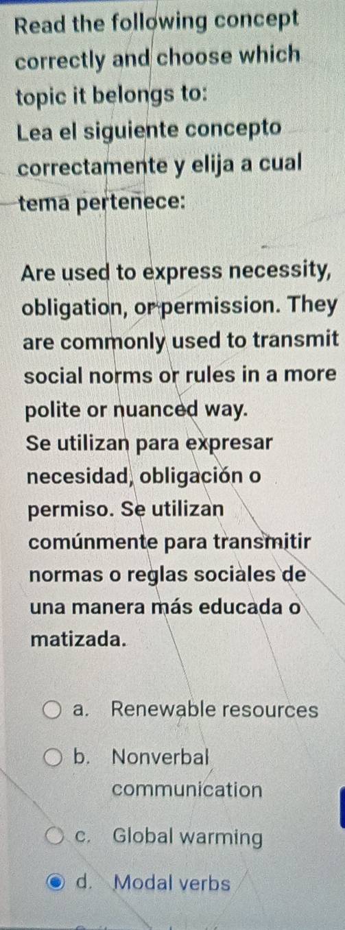 Read the following concept
correctly and choose which
topic it belongs to:
Lea el siguiente concepto
correctamente y elija a cual
tema pertenece:
Are used to express necessity,
obligation, or permission. They
are commonly used to transmit
social norms or rules in a more
polite or nuanced way.
Se utilizan para expresar
necesidad, obligación o
permiso. Se utilizan
comúnmente para transmitir
normas o reglas sociales de
una manera más educada o
matizada.
a. Renewable resources
b. Nonverbal
communication
c. Global warming
d. Modal verbs