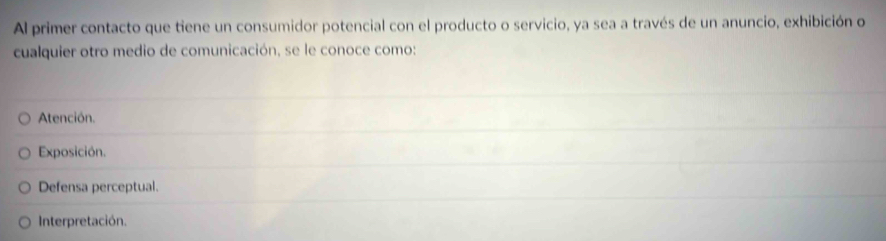 Al primer contacto que tiene un consumidor potencial con el producto o servicio, ya sea a través de un anuncio, exhibición o
cualquier otro medio de comunicación, se le conoce como:
Atención.
Exposición.
Defensa perceptual.
Interpretación.