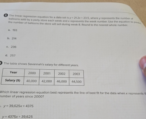 The linear regression equation for a data set is y=21.2x+23.5 , where y represents the number o 
balloons sold by a party store each week and x represents the week number. Use the equation to prese
the number of balloons the store will sell during week 8. Round to the nearest whole number.
a. 193
b. 214
c. 236
d. 257
The table shows Savannah's salary for different years.
Which linear regression equation best represents the line of best fit for the data when x represents t
number of years since 2000?
y=39,625x+4375
y=4375x+39,625