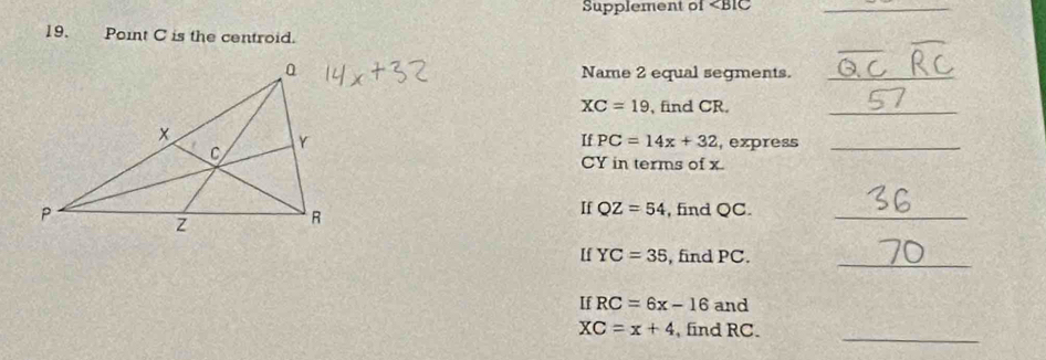 Supplement of _ 
19.Point C is the centroid. 
_ 
Name 2 equal segments._
XC=19 , find CR._ 
If PC=14x+32 , express_
CY in terms of x. 
If QZ=54 , find QC._ 
_ 
If YC=35 , find PC. 
If RC=6x-16 and 
_
XC=x+4 , find RC.