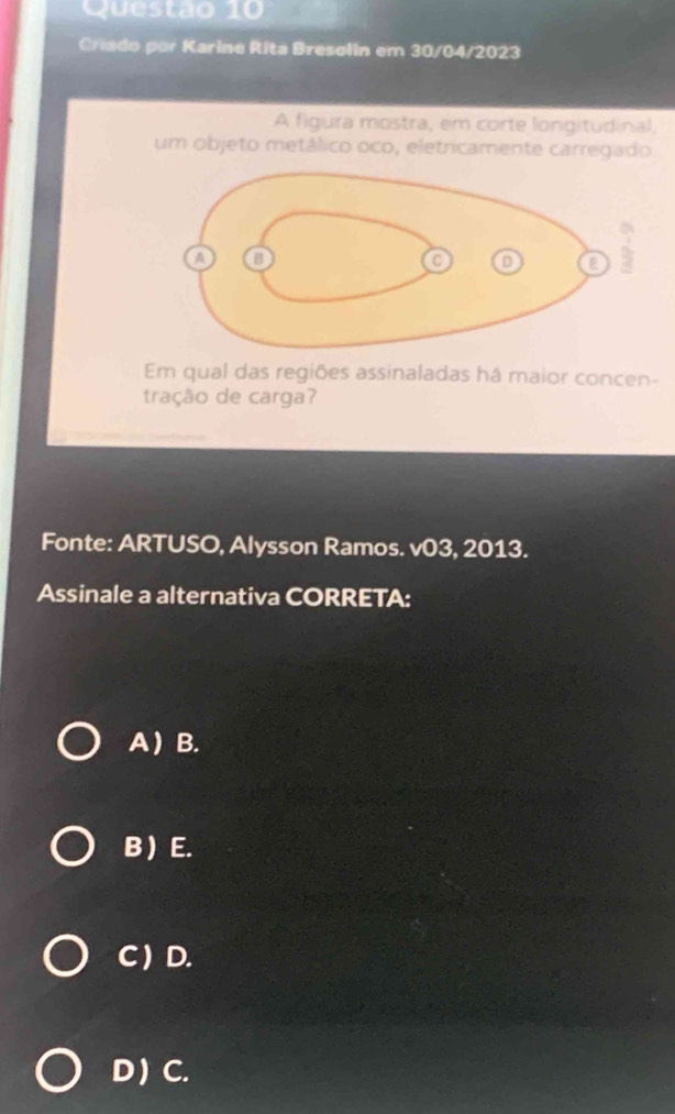 Criado por Karine Rita Bresolin em 30/04/2023
A figura mostra, em corte longitudinal,
um objeto metálico oco, eletricamente carregado
Em qual das regiões assinaladas há maior concen-
tração de carga?
Fonte: ARTUSO, Alysson Ramos. v03, 2013.
Assinale a alternativa CORRETA:
A  B.
B ) E.
C ) D.
D ) C.