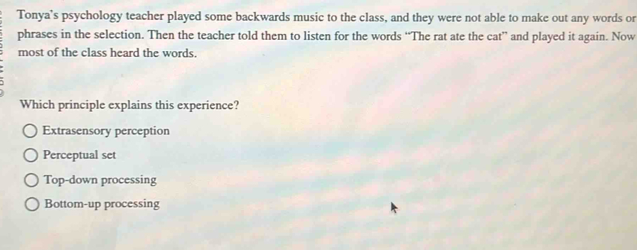 Tonya's psychology teacher played some backwards music to the class, and they were not able to make out any words or
phrases in the selection. Then the teacher told them to listen for the words “The rat ate the cat” and played it again. Now
most of the class heard the words.
Which principle explains this experience?
Extrasensory perception
Perceptual set
Top-down processing
Bottom-up processing