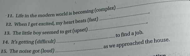 Life in the modern world is becoming (complex) 
_ 
12. When I get excited, my heart beats (fast) 
13. The little boy seemed to get (upset) 
to find a job. 
14. It’s getting (difficult) 
_ 
_ 
as we approached the house. 
15. The noise got (loud)