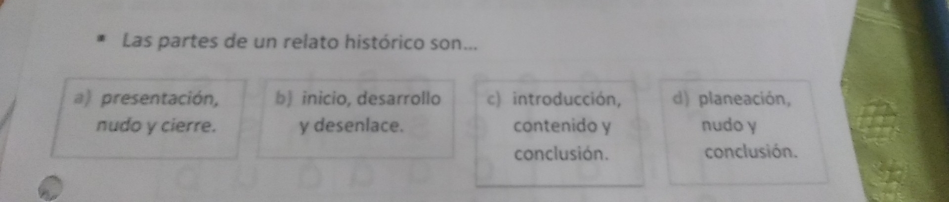 Las partes de un relato histórico son...
a) presentación, b) inicio, desarrollo c) introducción, d) planeación,
nudo y cierre. y desenlace. contenido y nudo y
conclusión. conclusión.