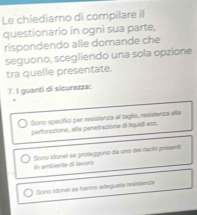 Le chiediamo di compilare il
questionario in ogni sua parte,
rispondendo alle domande che
seguono, scegliendo una sola opzione
tra quelle presentate.
7. I guantí di sícurezza:
Sono specifici per resistenza al taglio, resistenza alla
perforazione, alla penetrazione di liquídi eoc.
Sono ídonei se proteggono de uno dei rischi presenti
in ambiente di lavoro
Sono idonei se hanno adeguata resístenza