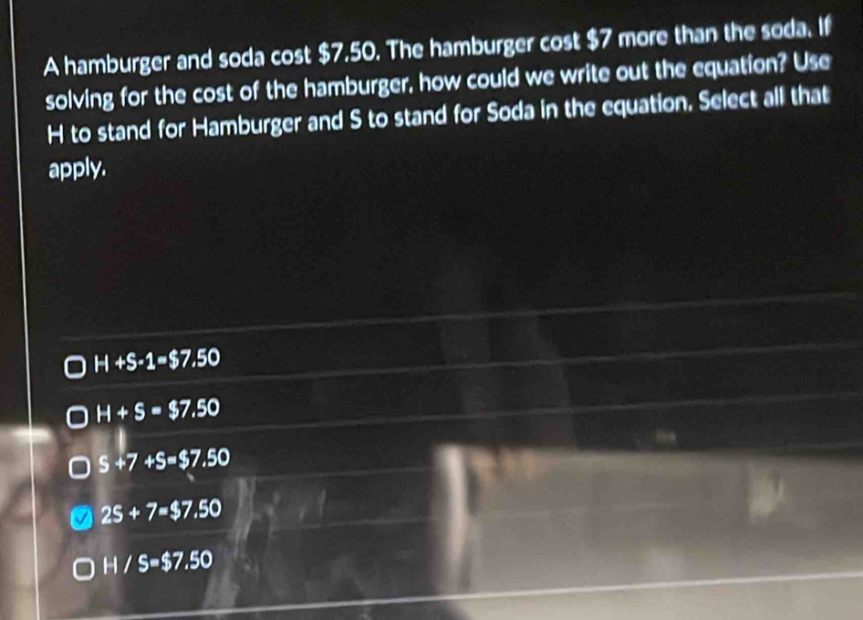 A hamburger and soda cost $7.50. The hamburger cost $7 more than the soda. If
solving for the cost of the hamburger, how could we write out the equation? Use
H to stand for Hamburger and S to stand for Soda in the equation. Select all that
apply.
H+S-1=$7.50
H+S=$7.50
S+7+S=$7.50
25+7=$7. .50
H/S=$7.50