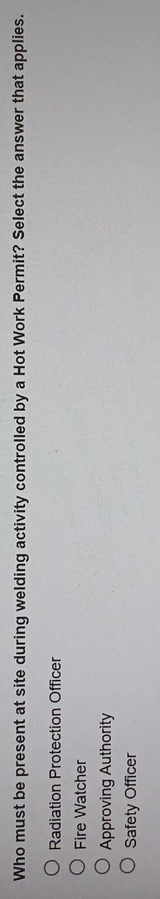 Who must be present at site during welding activity controlled by a Hot Work Permit? Select the answer that applies.
Radiation Protection Officer
Fire Watcher
Approving Authority
Safety Officer