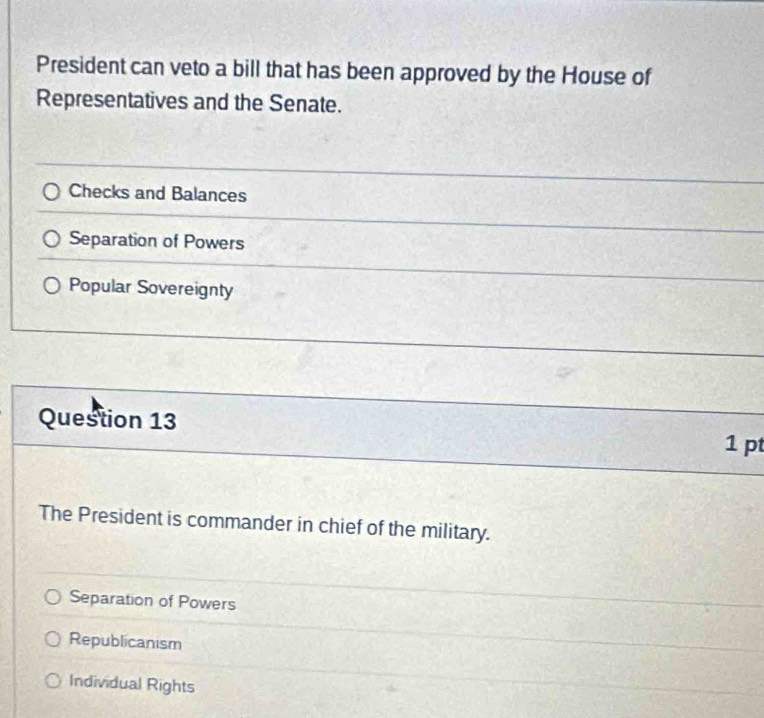 President can veto a bill that has been approved by the House of
Representatives and the Senate.
Checks and Balances
Separation of Powers
Popular Sovereignty
Question 13 1 pt
The President is commander in chief of the military.
Separation of Powers
Republicanism
Individual Rights