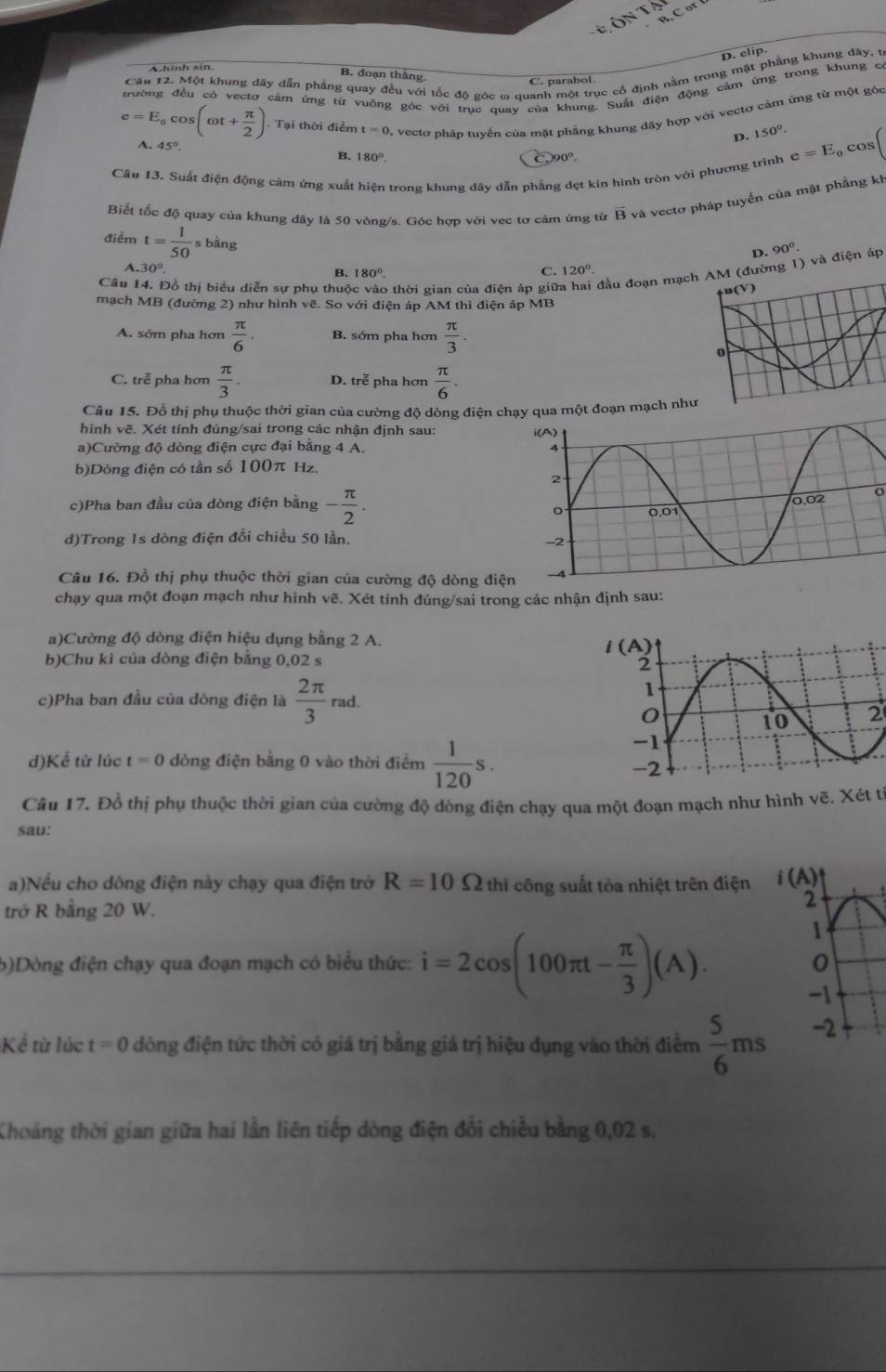 D. elip
A.hinh sin
Câu 12. Một khung dãy dẫn phẳng quay đều với tốc độ góc ω quanh một trục cổ định nằm trong mật phẳng khung dây, t
B. đoạn thắng
C. parabol
trường đều có vectơ cảm ứng từ vuồng góc với truc quay của khung. Suất điện động cảm ứng trong khung có
e=E_ocos (omega t+ π /2 ) Tại thời điểm t=0 vectơ pháp tuyển của mặt phầng khung dây hợp với vectơ cảm ứng từ một góc
D. 150°.
A. 45°
B. 180°. C.90°.
Câu 13. Suất điện động cảm ứng xuất hiện trong khung dây dẫn phẳng dẹt kín hình tròn với phương trình e=E_0cos (
Biết tốc độ quay của khung dây là 50 vòng/s. Góc hợp với vec tơ cảm ứng từ overline B và vectơ pháp tuyến của mặt phẳng kh
điềm t= 1/50 s s bǎng
D. 90°
A. 30°. 120°.
C.
Câu 14. Đồ thị biểu diễn sự phụ thuộ 9 thời gian của điện áp giữ đầu đoạn mạch AM (đường 1) và điện áp
B. 180°.
mạch MB (đường 2) như hình vẽ. So với điện áp AM thì điện áp MB
A. sớm pha hơn  π /6 . B. sớm pha hơn  π /3 .
C. trễ pha hơn  π /3 . D. trễ pha hơn  π /6 .
Câu 15. Đồ thị phụ thuộc thời gian của cường độ dòng điện c qua một đoạn mạch như
hình vẽ. Xét tính đúng/sai trong các nhận định sau: 
a)Cường độ dòng điện cực đại bằng 4 A. 
b)Dòng điện có tần số 100π Hz,
c)Pha ban đầu của dòng điện bằng - π /2 .
o
d)Trong 1s dòng điện đổi chiều 50 lần.
Câu 16. Đồ thị phụ thuộc thời gian của cường độ dòng điệ
chạy qua một đoạn mạch như hình vẽ. Xét tính đúng/sai trong các nhận định sau:
a)Cường độ dòng điện hiệu dụng bằng 2 A.
b)Chu kỉ của dòng điện bằng 0,02 s
c)Pha ban đầu của dòng điện là  2π /3 rad.
2
d)Kể từ lúc t=0 dòng điện bằng 0 vào thời điểm  1/120 s.
Câu 17. Đồ thị phụ thuộc thời gian của cường độ dòng điện chạy qua một đoạn mạch như hình vẽ. Xét t
sau:
a)Nếu cho dòng điện này chạy qua điện trở R=10Omega thi công suất tỏa nhiệt trên điện i(A)
trở R bằng 20 W. 2
1
b)Dòng điện chạy qua đoạn mạch có biểu thức: i=2cos (100π t- π /3 )(A). 0
-1
Kể từ lúc t=0 dòng điện tức thời có giá trị bằng giá trị hiệu dụng vào thời điểm  5/6 ms -2
Khoảng thời gian giữa hai lần liên tiếp dòng điện đổi chiều bằng 0,02 s.