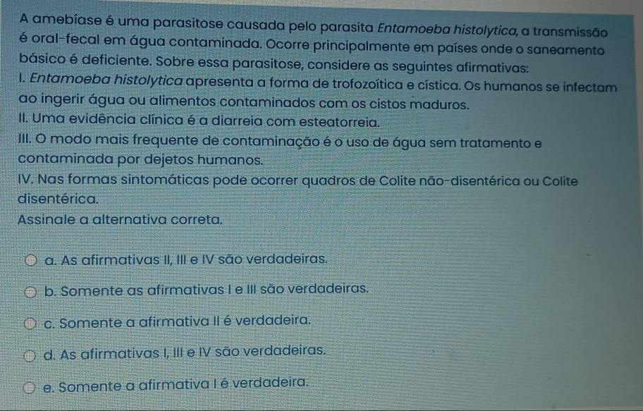 A amebíase é uma parasitose causada pelo parasita Entamoeba histolytica, a transmissão
é oral-fecal em água contaminada. Ocorre principalmente em países onde o saneamento
básico é deficiente. Sobre essa parasitose, considere as seguintes afirmativas:
I. Entamoeba histolytica apresenta a forma de trofozoítica e cística. Os humanos se infectam
ao ingerir água ou alimentos contaminados com os cistos maduros.
II. Uma evidência clínica é a diarreia com esteatorreia.
III. O modo mais frequente de contaminação é o uso de água sem tratamento e
contaminada por dejetos humanos.
IV. Nas formas sintomáticas pode ocorrer quadros de Colite não-disentérica ou Colite
disentérica.
Assinale a alternativa correta,
a. As afirmativas II, III e IV são verdadeiras.
b. Somente as afirmativas I e III são verdadeiras.
c. Somente a afirmativa II é verdadeira.
d. As afirmativas I, III e IV são verdadeiras.
e. Somente a afirmativa I é verdadeira.