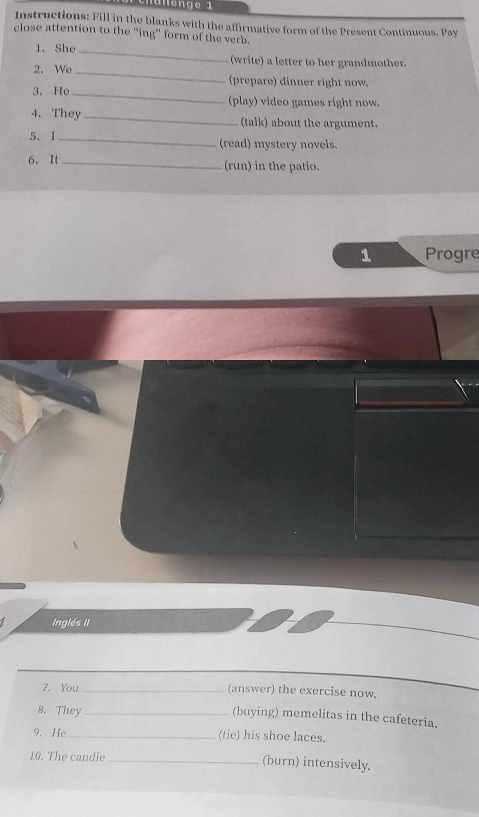 Instructions: Fill in the blanks with the affirmative form of the Present Continuous. Pay 
close attention to the “ing'' form of the verb. 
1. She_ 
(write) a letter to her grandmother. 
2. We 
_ 
(prepare) dinner right now. 
3. He_ 
(play) video games right now. 
4. They_ 
(talk) about the argument. 
5. I_ 
(read) mystery novels. 
6. It_ 
(run) in the patio. 
1 Progre 
Inglés II 
7. You_ 
(answer) the exercise now. 
8. They_ 
(buying) memelitas in the cafeteria. 
9. He _(tie) his shoe laces. 
10. The candle_ 
(burn) intensively.