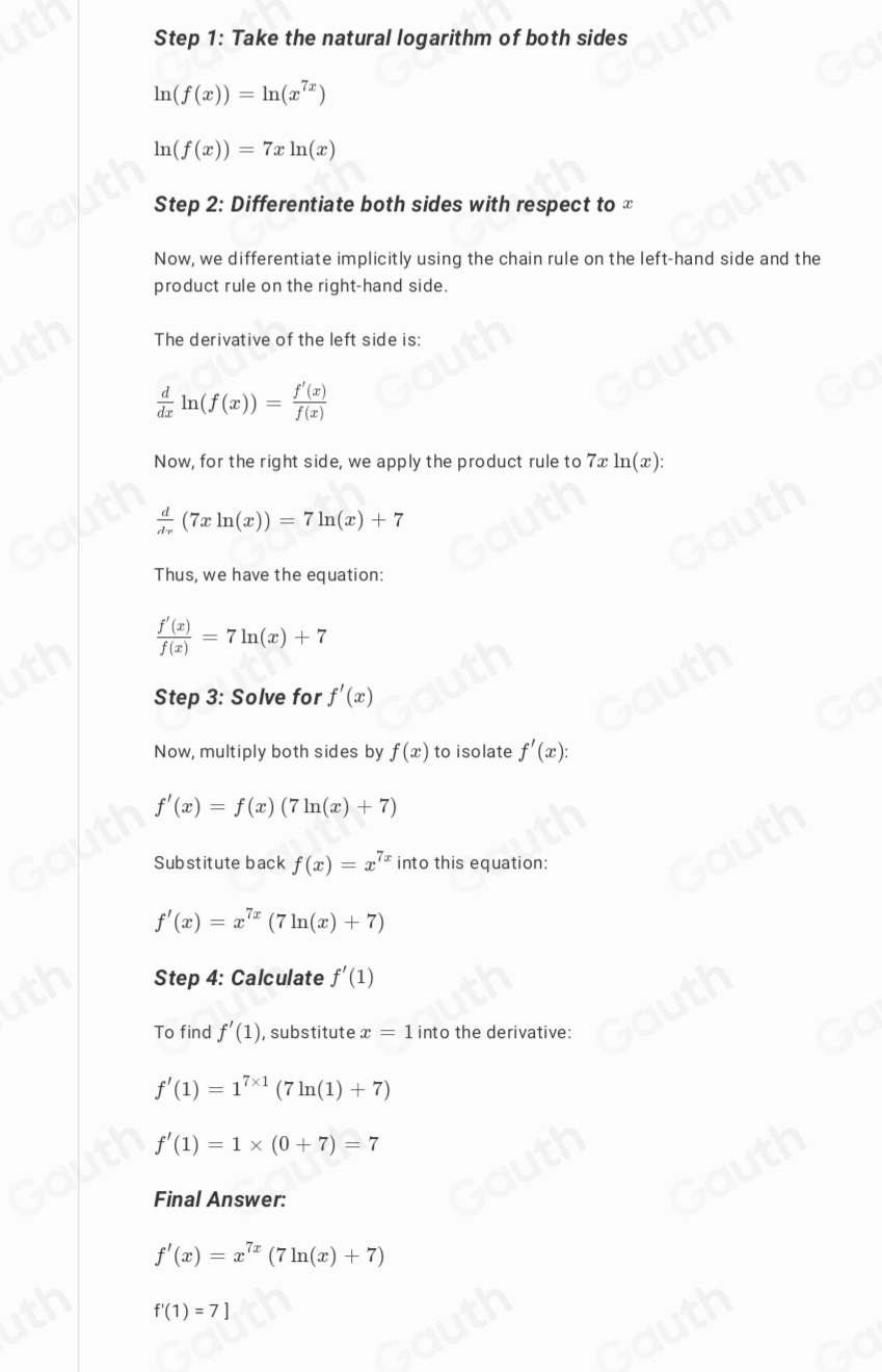 Step 1: Take the natural logarithm of both sides
ln (f(x))=ln (x^(7x))
ln (f(x))=7xln (x)
Step 2: Differentiate both sides with respect to ≌ 
Now, we differentiate implicitly using the chain rule on the left-hand side and the 
product rule on the right-hand side. 
The derivative of the left side is:
 d/dx ln (f(x))= f'(x)/f(x) 
Now, for the right side, we apply the product rule to 7x ln (x) :
 d/dr (7xln (x))=7ln (x)+7
Thus, we have the equation:
 f'(x)/f(x) =7ln (x)+7
Step 3: Solve for f'(x)
Now, multiply both sides by f(x) to isolate f'(x) :
f'(x)=f(x)(7ln (x)+7)
Substitute back f(x)=x^(7x) into this equation:
f'(x)=x^(7x)(7ln (x)+7)
Step 4: Calculate f'(1)
To find f'(1) , substitute x=1 into the derivative:
f'(1)=1^(7* 1)(7ln (1)+7)
f'(1)=1* (0+7)=7
Final Answer:
f'(x)=x^(7x)(7ln (x)+7)
f'(1)=7]