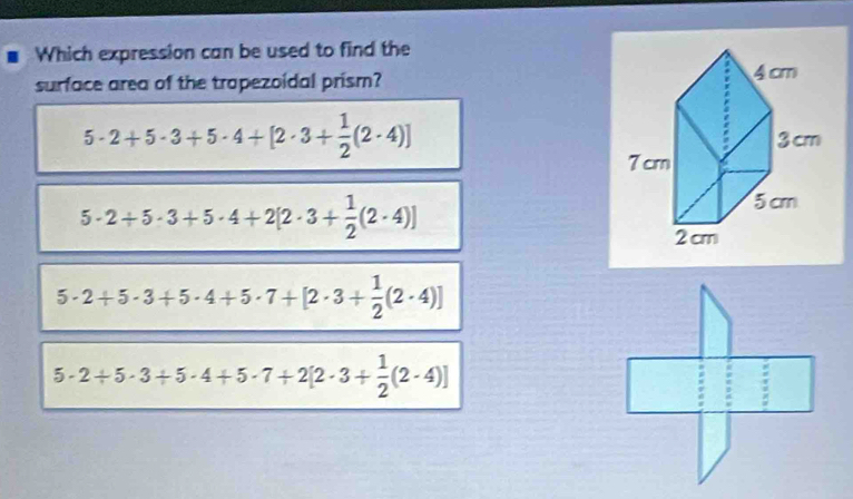 Which expression can be used to find the
surface area of the trapezoidal prism?
5· 2+5· 3+5· 4+[2· 3+ 1/2 (2· 4)]
5· 2+5· 3+5· 4+2[2· 3+ 1/2 (2· 4)]
5· 2+5· 3+5· 4+5· 7+[2· 3+ 1/2 (2· 4)]
5· 2+5· 3+5· 4+5· 7+2[2· 3+ 1/2 (2· 4)]