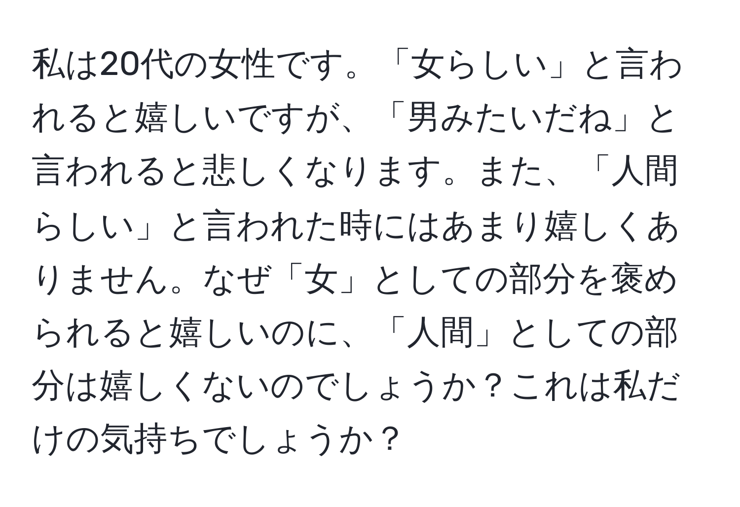 私は20代の女性です。「女らしい」と言われると嬉しいですが、「男みたいだね」と言われると悲しくなります。また、「人間らしい」と言われた時にはあまり嬉しくありません。なぜ「女」としての部分を褒められると嬉しいのに、「人間」としての部分は嬉しくないのでしょうか？これは私だけの気持ちでしょうか？