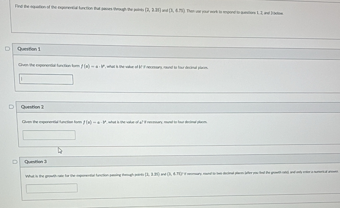 Find the equation of the exponential function that passes through the points (2,2.25) and (3,6.75) Then use your work to respond to questions 1, 2, and 3 below. 
Question 1 
Given the exponential function form f(x)=a· b^a , what is the value of b? If necessary, round to four decimal places. 
1 
Question 2 
Given the exponential function form f(x)=a· b^a , what is the value of a? If necessary, round to four decimal places. 
Question 3 
What is the growth rate for the exponential function passing through points (2,2.25) and (3,6.75) ? If necessary, round to two decimal places (after you find the growth rate), and only enter a numerical answer.