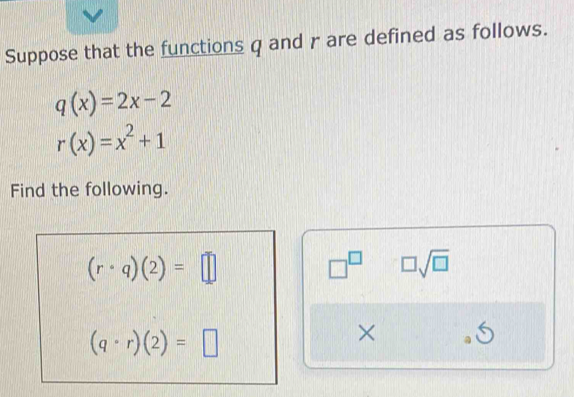 Suppose that the functions q and r are defined as follows.
q(x)=2x-2
r(x)=x^2+1
Find the following.
(rcirc q)(2)=□
□^(□) □ sqrt(□ )
(q· r)(2)=□
×