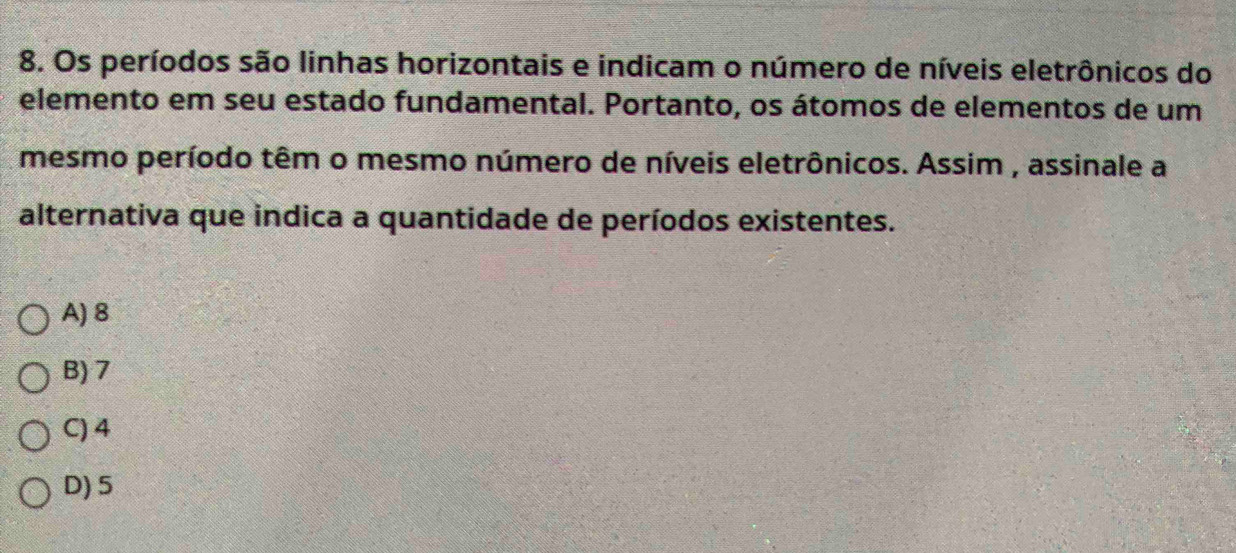 Os períodos são linhas horizontais e indicam o número de níveis eletrônicos do
elemento em seu estado fundamental. Portanto, os átomos de elementos de um
mesmo período têm o mesmo número de níveis eletrônicos. Assim , assinale a
alternativa que indica a quantidade de períodos existentes.
A) 8
B) 7
C) 4
D) 5