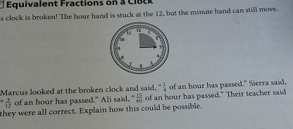 Équivalent Fractions on à Clock 
s clock is broken! The hour hand is stuck at the 12, but the minute hand can still move. 
Marcus looked at the broken clock and said, “ 1/4 ” of an hour has passed." Sierra said,
 3/12  of an hour has passed." Ali said, ^∈fty  15/60  of an hour has passed." Their teacher said 
they were all correct. Explain how this could be possible.