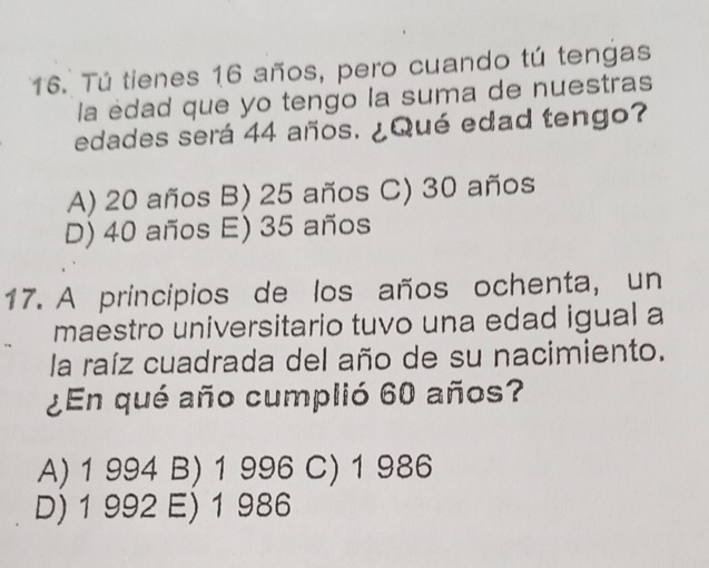 Tú tienes 16 años, pero cuando tú tengas
la edad que yo tengo la suma de nuestras
edades será 44 años. ¿Qué edad tengo?
A) 20 años B) 25 años C) 30 años
D) 40 años E) 35 años
17. A principios de los años ochenta, un
maestro universitario tuvo una edad igual a
la raíz cuadrada del año de su nacimiento.
¿En qué año cumplió 60 años?
A) 1 994 B) 1 996 C) 1 986
D) 1 992 E) 1 986