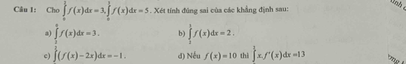 nh 
Câu 1: Cho ∈tlimits _0^(2f(x)dx=3, ∈tlimits _0^3f(x)dx=5. Xét tính đúng sai của các khẳng định sau:
a
c .beginarray)r ∈tlimits _frac  5/2 ^6f(x)dx=3^5((f(x)-2x)dx=-1.endarray.
b) ∈tlimits _2^3f(x)dx=2.
d) Nếu f(x)=10 thì ∈tlimits ^2^2x.f'(x)dx=13
ong