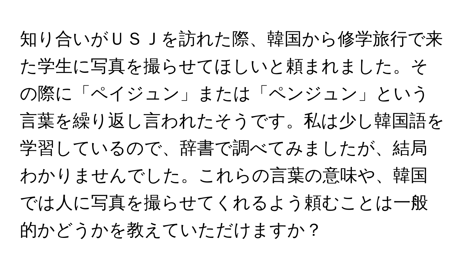 知り合いがＵＳＪを訪れた際、韓国から修学旅行で来た学生に写真を撮らせてほしいと頼まれました。その際に「ペイジュン」または「ペンジュン」という言葉を繰り返し言われたそうです。私は少し韓国語を学習しているので、辞書で調べてみましたが、結局わかりませんでした。これらの言葉の意味や、韓国では人に写真を撮らせてくれるよう頼むことは一般的かどうかを教えていただけますか？