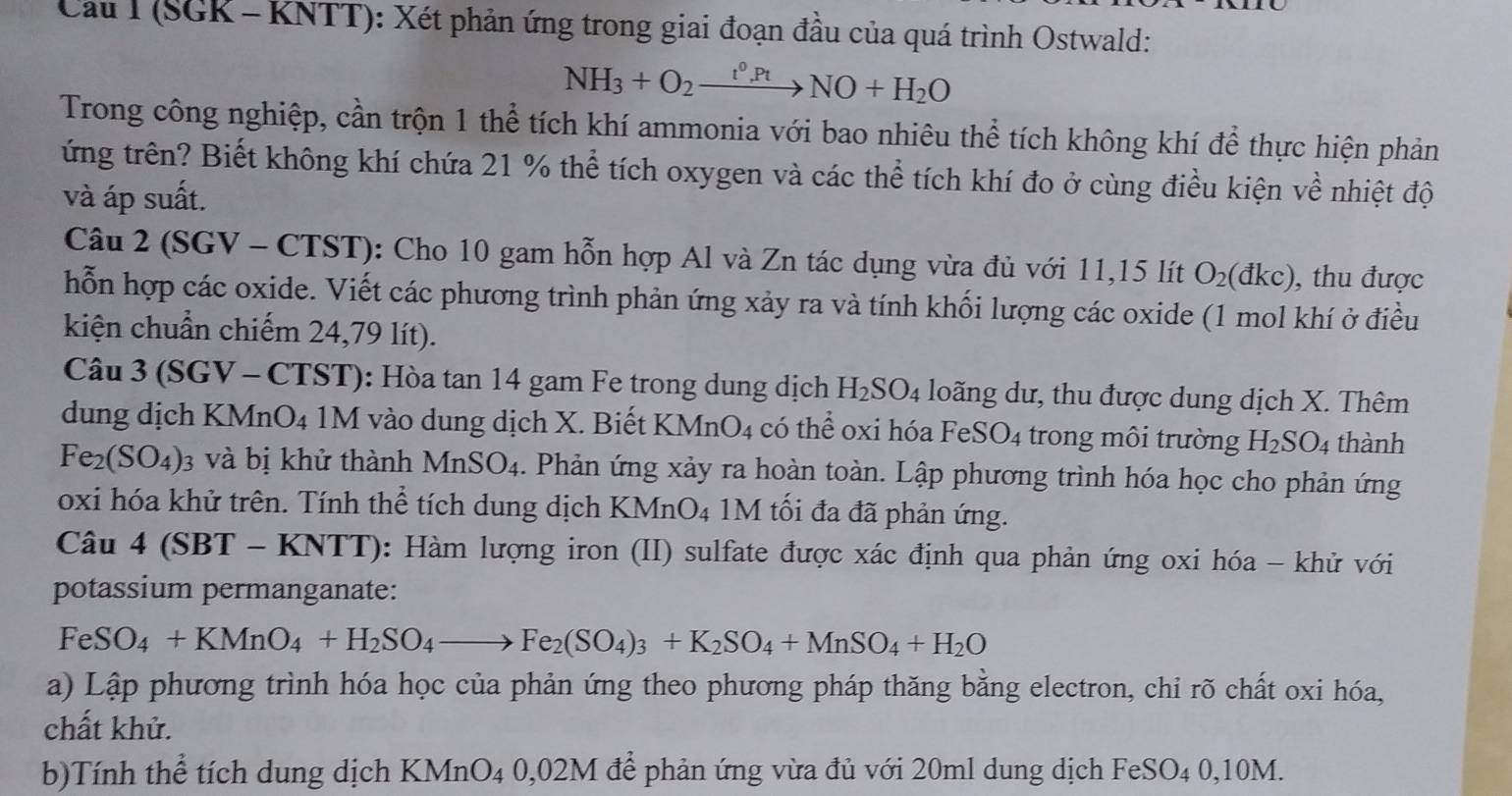 Cau I (SGK - KNTT): Xét phản ứng trong giai đoạn đầu của quá trình Ostwald:
NH_3+O_2xrightarrow t^0.PtNO+H_2O
Trong công nghiệp, cần trộn 1 thể tích khí ammonia với bao nhiêu thể tích không khí để thực hiện phản
ứng trên? Biết không khí chứa 21 % thể tích oxygen và các thể tích khí đo ở cùng điều kiện về nhiệt độ
và áp suất.
Câu 2 (SGV - CTST): Cho 10 gam hỗn hợp Al và Zn tác dụng vừa đủ với 11,15 lít O_2(dkc) ), thu được
hỗn hợp các oxide. Viết các phương trình phản ứng xảy ra và tính khối lượng các oxide (1 mol khí ở điều
kiện chuẩn chiếm 24,79 lít).
Câu 3 (SGV - CTST): Hòa tan 14 gam Fe trong dung dịch H_2SO_4 loãng dư, thu được dung dịch X. Thêm
dung dịch KMnO4 1M vào dung dịch X. Biết B XMnO_4 có thể oxi hóa FeSO_4 trong môi trường H_2SO_4 thành
Fe_2(SO_4): 3 và bị khử thành MnSO_4. Phản ứng xảy ra hoàn toàn. Lập phương trình hóa học cho phản ứng
oxi hóa khử trên. Tính thể tích dung dịch KMnO_4 M tối đa đã phản ứng.
Câu 4 (SBT - KNTT): Hàm lượng iron (II) sulfate được xác định qua phản ứng oxi hóa - khử với
potassium permanganate:
FeSO_4+KMnO_4+H_2SO_4to Fe_2(SO_4)_3+K_2SO_4+MnSO_4+H_2O
a) Lập phương trình hóa học của phản ứng theo phương pháp thăng bằng electron, chi rõ chất oxi hóa,
chất khử.
b)Tính thể tích dung dịch KMnO_40,02M I để phản ứng vừa đủ với 20ml dung dịch FeSO4 0,10M.