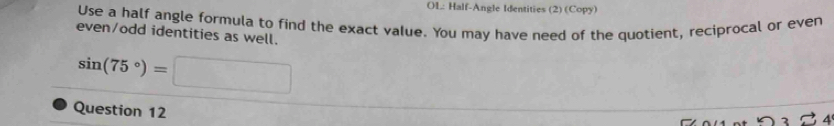 OL: Half-Angle Identities (2) (Copy) 
Use a half angle formula to find the exact value. You may have need of the quotient, reciprocal or even 
even/odd identities as well.
sin (75°)=□
Question 12