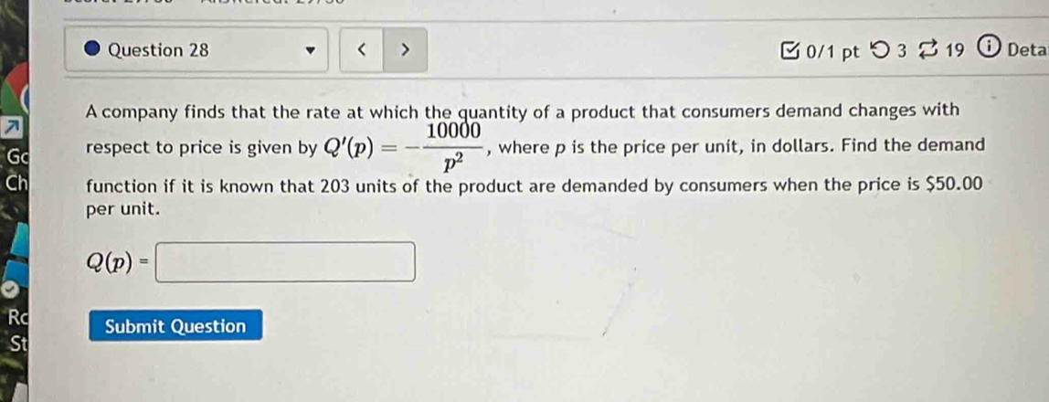 Q'(p)=- 10000/p^2  , where p is the price per unit, in dollars. Find the demand 
function if it is known that 203 units of the product are demanded by consumers when the price is $50.00
per unit.
Q(p)=□
Rc Submit Question 
St