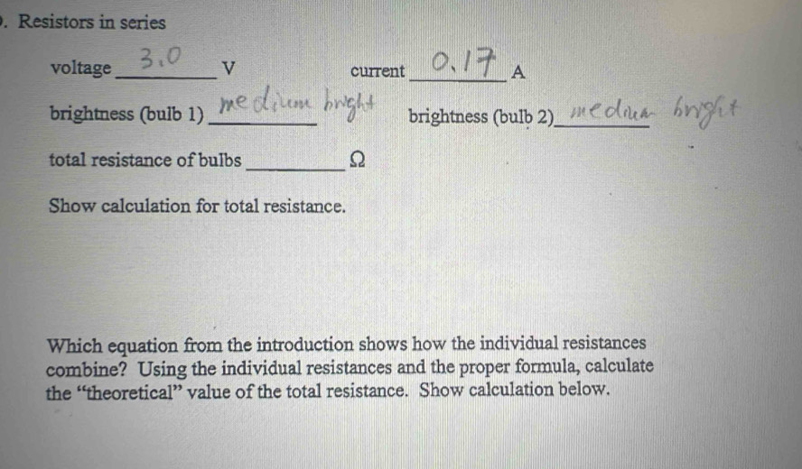 Resistors in series 
voltage_ v current _A 
brightness (bulb 1)_ brightness (bulb 2)_ 
total resistance of bulbs_ Ω 
Show calculation for total resistance. 
Which equation from the introduction shows how the individual resistances 
combine? Using the individual resistances and the proper formula, calculate 
the “theoretical” value of the total resistance. Show calculation below.