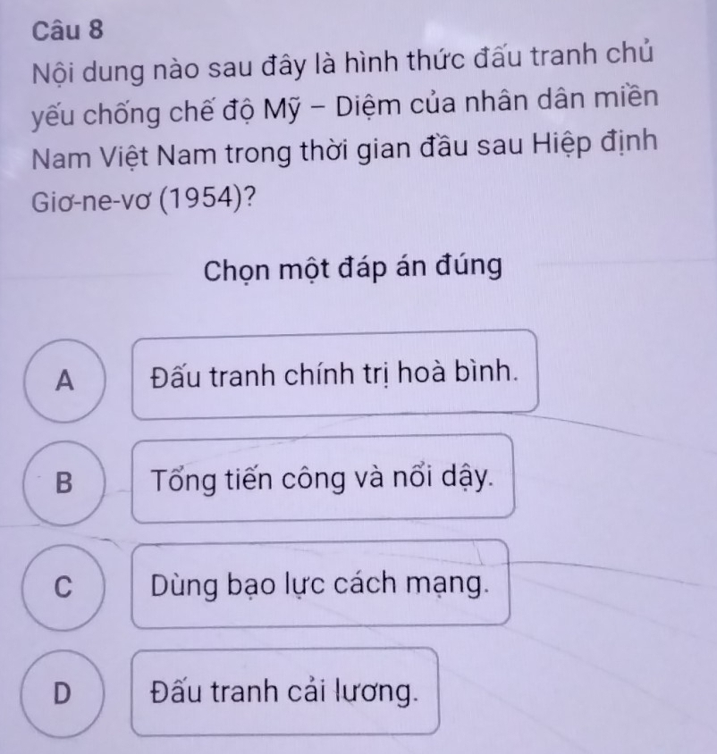 Nội dung nào sau đây là hình thức đấu tranh chủ
yếu chống chế độ Mỹ - Diệm của nhân dân miền
Nam Việt Nam trong thời gian đầu sau Hiệp định
Giơ-ne-vơ (1954)?
Chọn một đáp án đúng
A Đấu tranh chính trị hoà bình.
B Tổng tiến công và nổi dậy.
C Dùng bạo lực cách mạng.
D Đấu tranh cải lương.