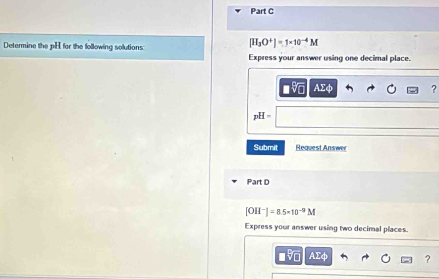 Determine the pH for the following solutions:
[H_3O^+]=1* 10^(-4)M
Express your answer using one decimal place.
□ sqrt[□](□ ) AΣφ ?
pH=
Submit Request Answer 
Part D
[OH^-]=8.5* 10^(-9)M
Express your answer using two decimal places.
AΣφ ?