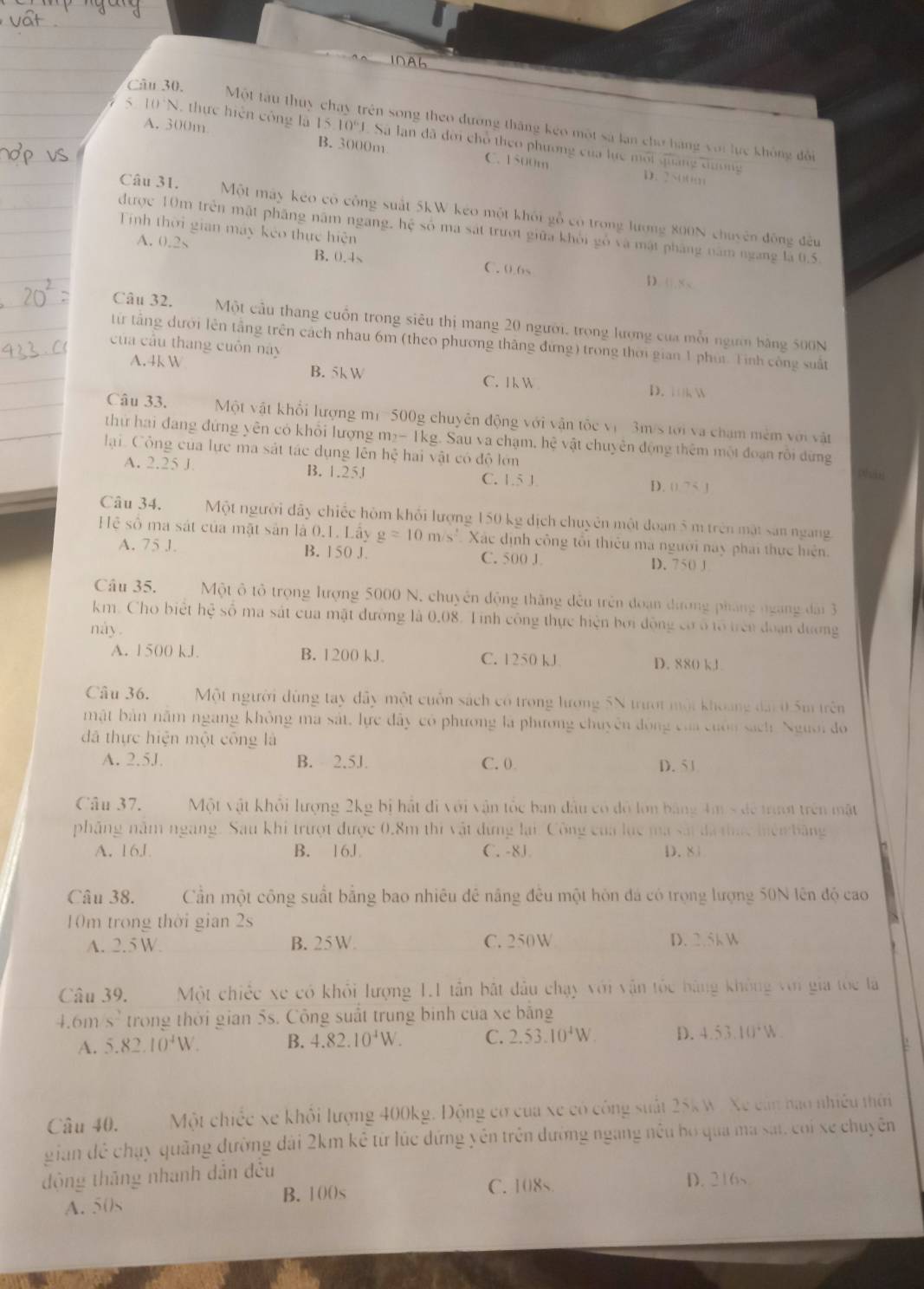 INAh
Câu 30. Một tàu thuy chay trên song theo đương tháng kẹo một sà lạn cho hàng với lực không đổi
A. 300m
5 10° , thực hiện công là 1510^6 Sà lan đã đời chỗ theo phương của lực môi quảng dương
B. 3000m C. 1500m
D. 2
Câu 31. Một máy kéo có công suất 5kW kéo một khối gỗ có trong lương 800N chuyên động đều
Tính thời gian máy kẻo thực hiện
được 10m trên mặt phầng năm ngang, hệ số ma sát trượt giữa khỏi gỗ và mật pháng năm ngang là 0.5.
A. 0.2s B. 0.4s C. 0.6s
D. 0.8 <
Câu 32. Một cầu thang cuốn trong siêu thị mang 20 người, trong lượng của mỗi ngườ bằng 500N
từ tầng dưới lên tầng trên cách nhau 6m (theo phương thắng đứng) trong thời gian 1 phụi. Tinh công suất
của cầu thang cuôn này
 A.4k W B. 5k W C. 1 k W D. k W
Câu 33. Một vật khổi lượng mi 500g chuyên động với vận tốc vị 3m/s tới và chạm mêm với vật
thứ hai đang đứng yên có khỏi lượng m_2-1k g. Sau va chạm, he vật chuyền động thêm một đoạn rôi dừng
lại Cộng của lực ma sát tác dụng lên hệ hai vật có độ lớn phin
A. 2.25 J B. 1.25J C. 1.5 J D.  1,7
Câu 34. Một người đây chiếc hôm khối lượng 150 kg dịch chuyên một đoạn 5 m trên mặt sản ngang
Hệ số ma sát của mặt sản là 0.1. Lây g=10m/s^2 Xác định công tôi thiêu mà người nay phải thực hiện.
A. 75 J. B. 150 J. C. 500 J D. 750 J
Câu 35.  Một ô tổ trọng lượng 5000 N, chuyên động thăng đều trên đoạn đưrơng pháng ngang đài 3
km. Cho biệt hc số ma sát cua mặt đường là 0.08. Tinh công thực hiện bởi động có ổ tổ trên đoạn dương
nay .
A. 1500 kJ B. 1200 kJ C. 1250 kJ D. 880 kJ
Câu 36. Một người dùng tay dây một cuốn sách có trong lương 5N trượt một khoảng đài 0 5m trên
mật bản năm ngang không ma sát, lực đây có phương là phương chuyên động của cuốn sách Người đo
đã thực hiện một công là
A. 2.5J B. 2.5J. C. 0 D. 51
Câu 37. Một vật khỏi lượng 2kg bị hất đi với vận tốc ban đầu có đô lớn bằng 4m s để trượt trên mặt
phẳng năm ngang. Sau khi trượt được 0.8m thi vật đứng lại. Công của lục ma sắt đã thức hiện băng
A. 16J B. 16J C. -8J D. 81
Câu 38. Cần một công suất bằng bao nhiêu đê năng đều một hôn đá có trọng lượng 50N lên độ cao
10m trong thời gian 2s
A. 2.5 W. B. 25 W. C. 250W D. 2.5k W
Câu 39. Một chiếc xe có khỏi lượng 1.1 tần bắt đầu chạy với vận tốc bằng không với gia tốc là
4.6m s^2 trong thời gian 5s. Công suất trung binh của xe bằng
A. 5.82.10^4W. B. 4.82.10^4W. C. 2.53.10^4W. D. 4.53.10^4W
Câu 40. Một chiếc xe khỏi lượng 400kg. Động cơ của xe có công suất 25k W. Xe cán hao nhiều thời
gian đề chạy quãng đường đài 2km kê từ lúc đứng yên trên dường ngang nều bọ qua ma sát, coi xe chuyên
động thăng nhanh dẫn đều
A. 50s B. 10()s C. 108s
D. 216s
