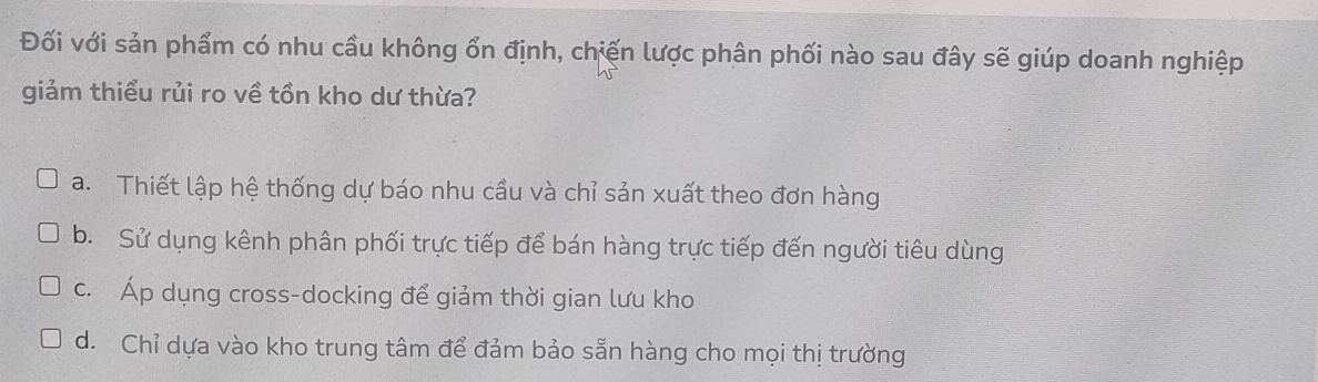 Đối với sản phẩm có nhu cầu không ổn định, chiến lược phân phối nào sau đây sẽ giúp doanh nghiệp
giảm thiểu rủi ro về tồn kho dư thừa?
a. Thiết lập hệ thống dự báo nhu cầu và chỉ sản xuất theo đơn hàng
b. Sử dụng kênh phân phối trực tiếp để bán hàng trực tiếp đến người tiêu dùng
c. Áp dụng cross-docking để giảm thời gian lưu kho
d. Chỉ dựa vào kho trung tâm để đảm bảo sẵn hàng cho mọi thị trường