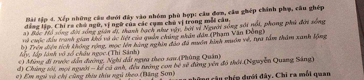 Bài tập 4. Xếp những câu dưới đây vào nhóm phù hợp: câu đơn, câu ghép chính phụ, câu ghép 
đẳng lập. Chỉ ra chủ ngữ, vị ngữ của các cụm chủ vị trong mỗi câu, 
a) Bác Hồ sống đời sống giản dị, thanh bạch như vậy, bởi vì Người sống sôi nổi, phong phú đời sống 
và cuộc đấu tranh gian khổ và ác liệt của quần chúng nhân dân.(Phạm Văn Đồng) 
b) Trên diện tích không rộng, mọc lên hàng nghìn đảo đá muôn hình muôn vẻ, tựa tấm thảm xanh lộng 
lấy, lấp lánh vô số châu ngọc.(Thi Sảnh) 
c) Mừng đi trước dẫn đường, Nghi dắt ngựa theo sau.(Phùng Quán) 
d) Chúng tôi, mọi người - kể cả anh, đều tướng con bẻ sẽ đứng yên đó thôi.(Nguyễn Quang Sáng) 
e) Em ngủ và chị cũng thiu thiu ngủ theo.(Băng Sơn) 
ững câu ghép dưới đây. Chỉ ra mối quan