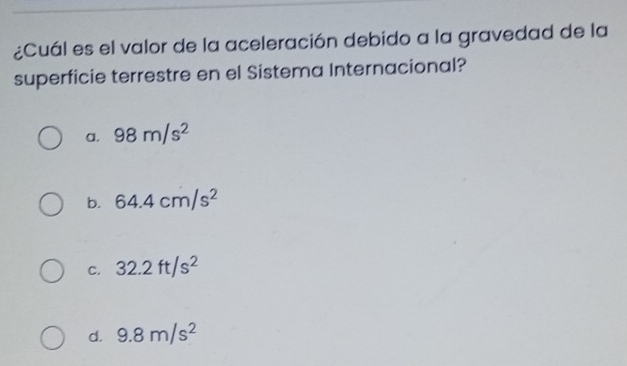 ¿Cuál es el valor de la aceleración debido a la gravedad de la
superficie terrestre en el Sistema Internacional?
a. 98m/s^2
b. 64.4cm/s^2
C. 32.2ft/s^2
d. 9.8m/s^2