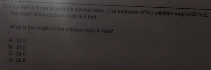 Luis built a fence around his chicken coop. The perimeter of the chicken coop is 60 feet.
The width of the chicken coop is 9 feet.
What is the length of the chicken coop in feet?
A. 22 ft
B. 21 ft
C. 24 ft
D. 20 ft