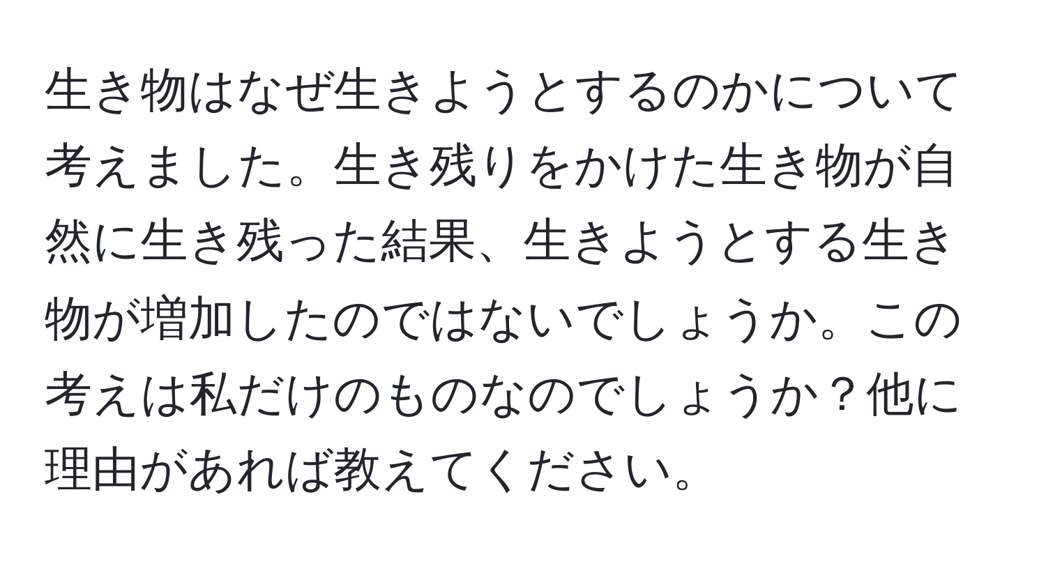生き物はなぜ生きようとするのかについて考えました。生き残りをかけた生き物が自然に生き残った結果、生きようとする生き物が増加したのではないでしょうか。この考えは私だけのものなのでしょうか？他に理由があれば教えてください。
