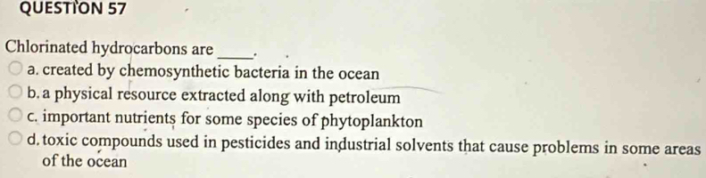 QUESTTON 57
Chlorinated hydrocarbons are _.
a. created by chemosynthetic bacteria in the ocean
b. a physical resource extracted along with petroleum
c. important nutrients for some species of phytoplankton
d. toxic compounds used in pesticides and industrial solvents that cause problems in some areas
of the ocean