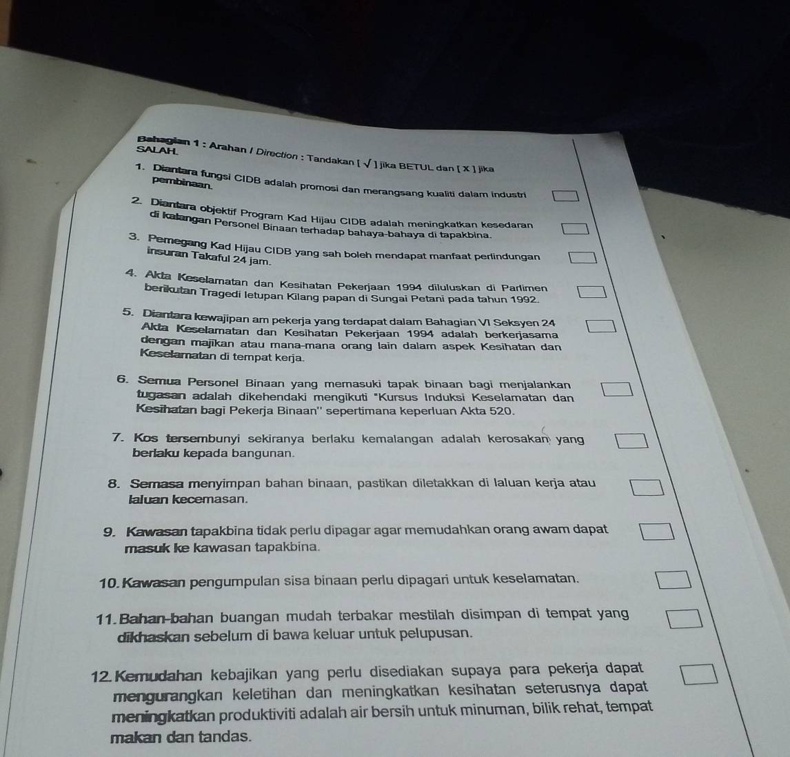 Bahagian 1 : Arahan / Direction : Tandakan | sqrt()
SALAH  jika BETUL dan [ X ] jika
pembinaan
1. Diantara fungsi CIDB adalah promosi dan merangsang kualiti dalam industri
2. Diantara objektif Program Kad Hijau CIDB adalah meningkatkan kesedaran
di kalangan Personel Binaan terhadap bahaya-bahaya di tapakbina.
3. Pemegang Kad Hijau CIDB yang sah boleh mendapat manfaat perlindungan
insuran Takaful 24 jam.
4. Akta Keselamatan dan Kesihatan Pekerjaan 1994 diluluskan di Parlimen
berikutan Tragedi letupan Kilang papan di Sungai Petani pada tahun 1992.
5. Diantara kewajipan am pekerja yang terdapat dalam Bahagian VI Seksyen 24
Akta Keselamatan dan Kesihatan Pekerjaan 1994 adalah berkerjasama
dengan majīkan atau mana-mana orang lain dalam aspek Kesihatan dan
Keselamatan di tempat kerja.
6. Semua Personel Binaan yang memasuki tapak binaan bagi menjalankan
tugasan adalah dikehendaki mengikuti "Kursus Induksi Keselamatan dan
Kesihatan bagi Pekerja Binaan'' sepertimana keperluan Akta 520.
7. Kos tersembunyi sekiranya berlaku kemalangan adalah kerosakan yang
berlaku kepada bangunan.
8. Semasa menyimpan bahan binaan, pastikan diletakkan di Ialuan kerja atau
Ialuan kecemasan.
9. Kawasan tapakbina tidak perlu dipagar agar memudahkan orang awam dapat
masuk ke kawasan tapakbina.
10. Kawasan pengumpulan sisa binaan perlu dipagari untuk keselamatan.
11.Bahan-bahan buangan mudah terbakar mestilah disimpan di tempat yang
dikhaskan sebelum di bawa keluar untuk pelupusan.
12.Kemudahan kebajikan yang perlu disediakan supaya para pekerja dapat
mengurangkan keletihan dan meningkatkan kesihatan seterusnya dapat
meningkatkan produktiviti adalah air bersih untuk minuman, bilik rehat, tempat
makan dan tandas.