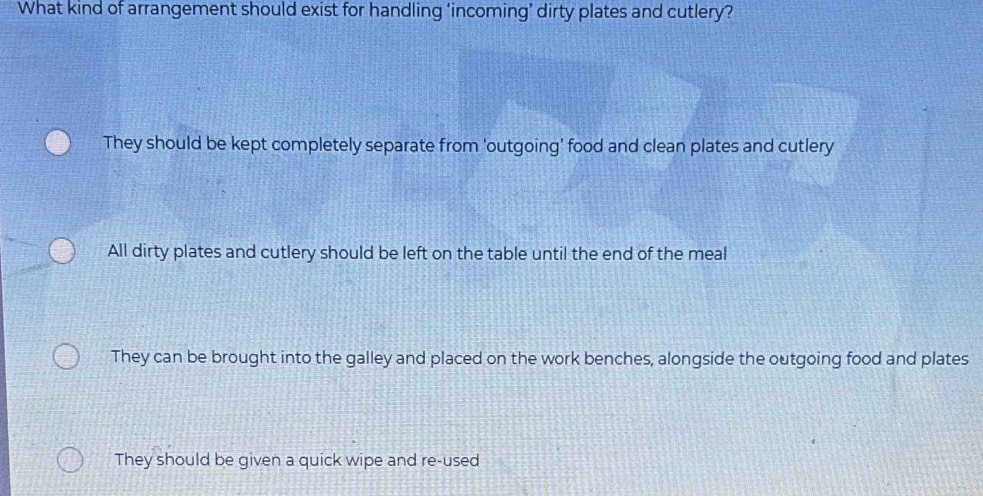 What kind of arrangement should exist for handling ‘incoming’ dirty plates and cutlery?
They should be kept completely separate from 'outgoing' food and clean plates and cutlery
All dirty plates and cutlery should be left on the table until the end of the meal
They can be brought into the galley and placed on the work benches, alongside the outgoing food and plates
They should be given a quick wipe and re-used