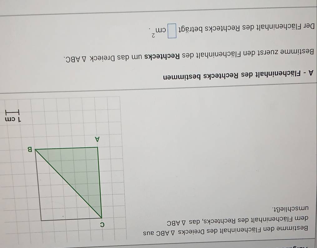 Bestimme den Flächeninhalt des Dreiecks △ ABC aus 
dem Flächeninhalt des Rechtecks, das △ ABC
umschließt.
1 cm
A - Flächeninhalt des Rechtecks bestimmen 
Bestimme zuerst den Flächeninhalt des Rechtecks um das Dreieck △ ABC. 
Der Flächeninhalt des Rechtecks beträgt □ cm^2.