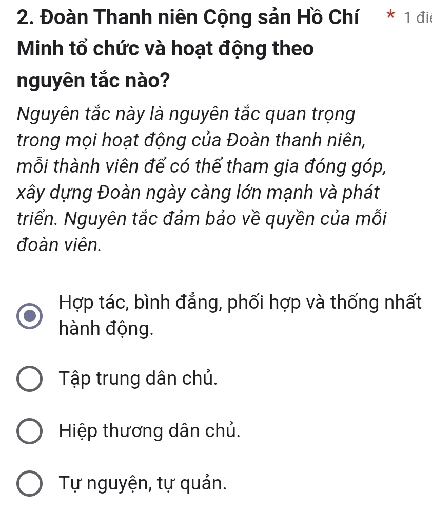 Đoàn Thanh niên Cộng sản Hồ Chí * 1 đio
Minh tổ chức và hoạt động theo
nguyên tắc nào?
Nguyên tắc này là nguyên tắc quan trọng
trong mọi hoạt động của Đoàn thanh niên,
mỗi thành viên để có thể tham gia đóng góp,
xây dựng Đoàn ngày càng lớn mạnh và phát
triển. Nguyên tắc đảm bảo về quyền của mỗi
đoàn viên.
Hợp tác, bình đẳng, phối hợp và thống nhất
hành động.
Tập trung dân chủ.
Hiệp thương dân chủ.
Tự nguyện, tự quản.